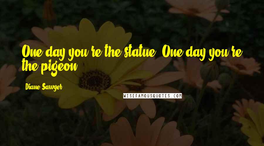 Diane Sawyer Quotes: One day you're the statue. One day you're the pigeon.