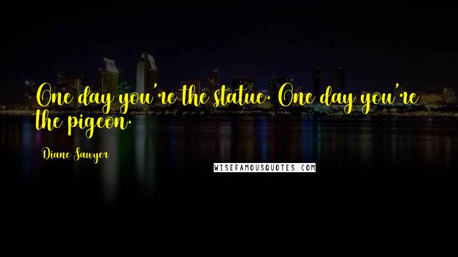 Diane Sawyer Quotes: One day you're the statue. One day you're the pigeon.