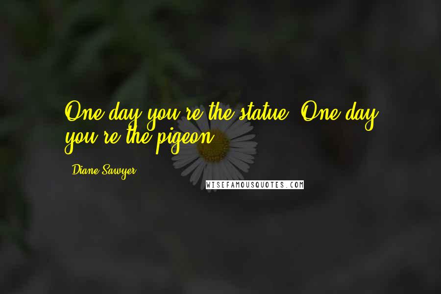 Diane Sawyer Quotes: One day you're the statue. One day you're the pigeon.