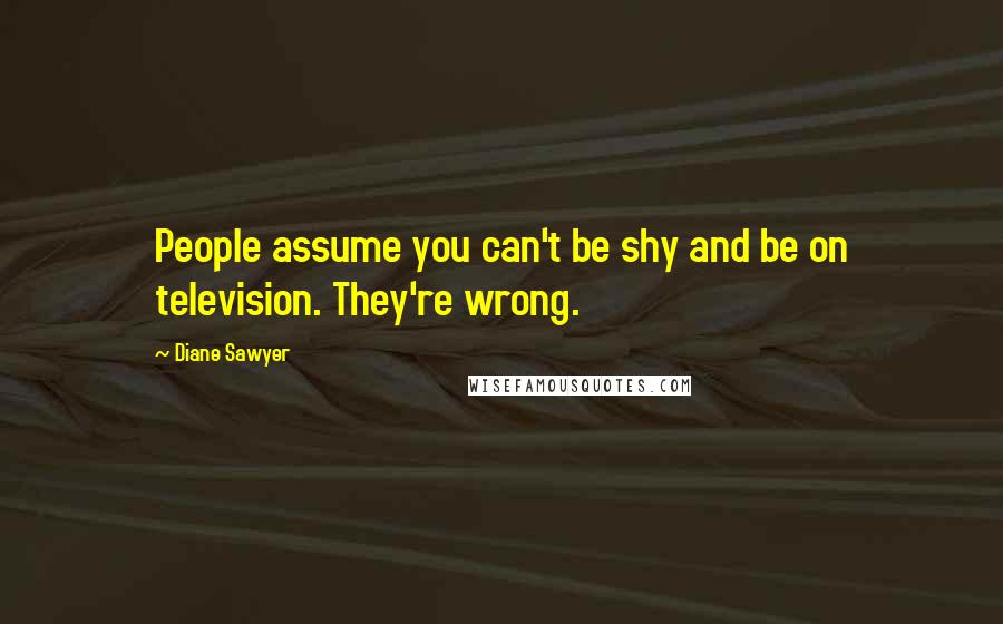 Diane Sawyer Quotes: People assume you can't be shy and be on television. They're wrong.