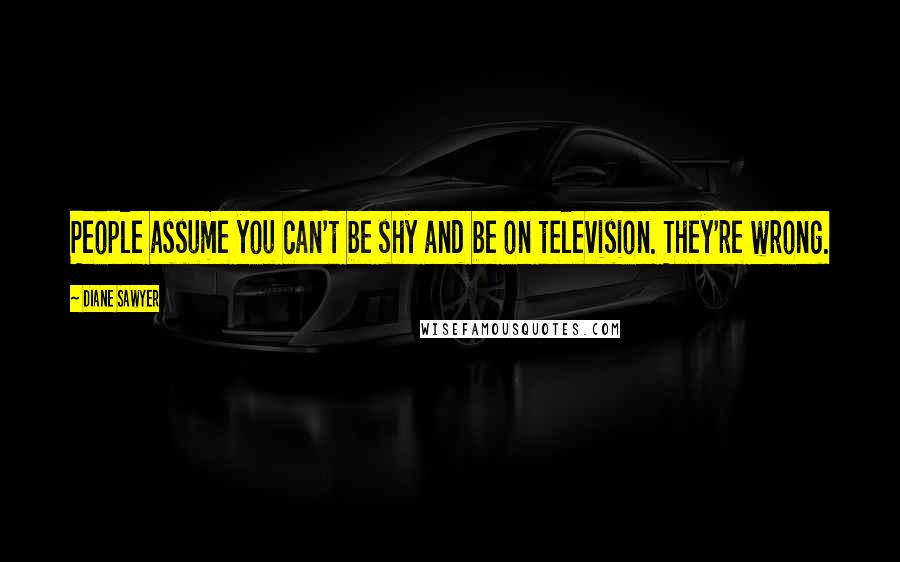 Diane Sawyer Quotes: People assume you can't be shy and be on television. They're wrong.