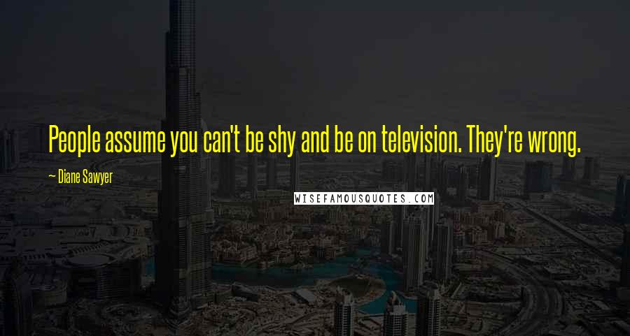 Diane Sawyer Quotes: People assume you can't be shy and be on television. They're wrong.