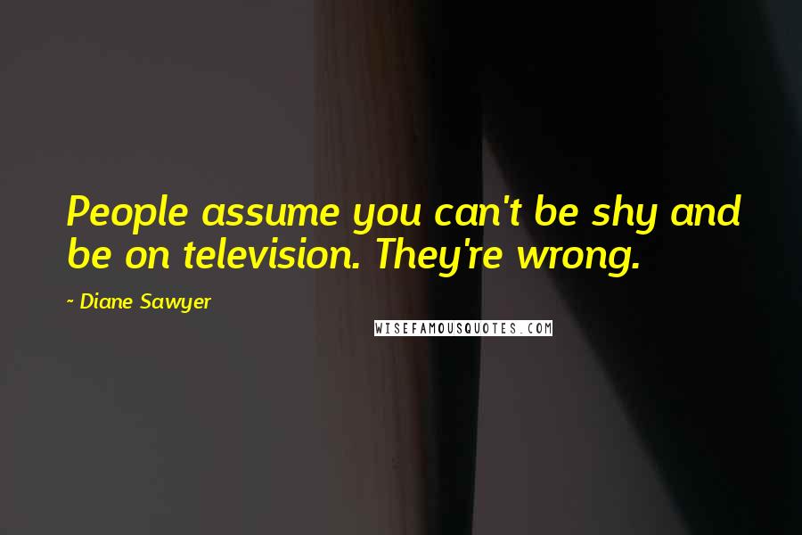 Diane Sawyer Quotes: People assume you can't be shy and be on television. They're wrong.