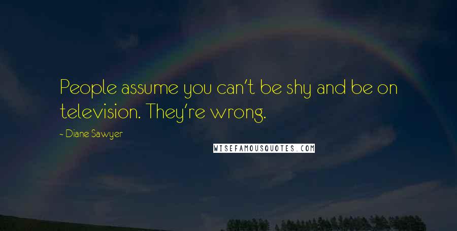 Diane Sawyer Quotes: People assume you can't be shy and be on television. They're wrong.