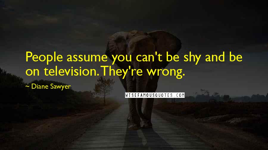 Diane Sawyer Quotes: People assume you can't be shy and be on television. They're wrong.