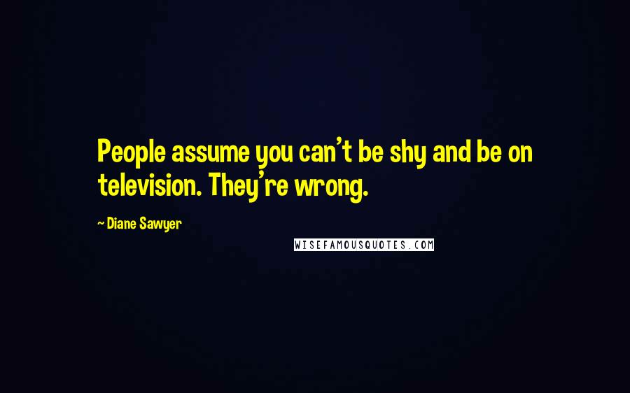 Diane Sawyer Quotes: People assume you can't be shy and be on television. They're wrong.