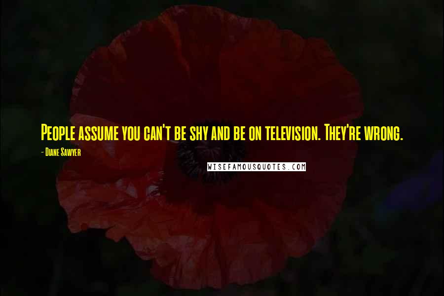 Diane Sawyer Quotes: People assume you can't be shy and be on television. They're wrong.