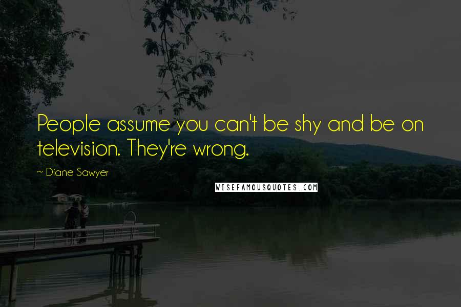 Diane Sawyer Quotes: People assume you can't be shy and be on television. They're wrong.