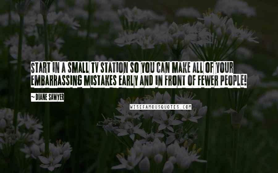 Diane Sawyer Quotes: Start in a small TV station so you can make all of your embarrassing mistakes early and in front of fewer people!