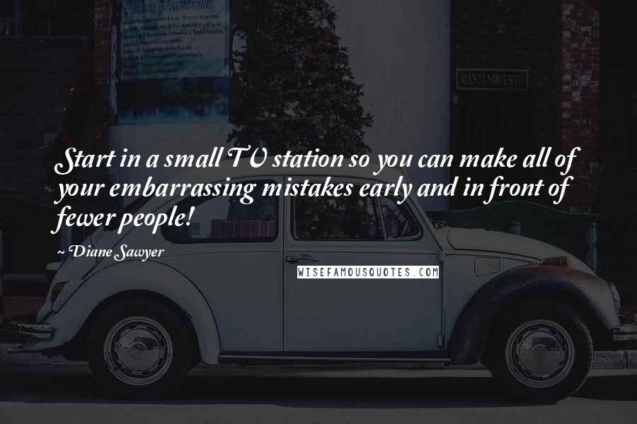 Diane Sawyer Quotes: Start in a small TV station so you can make all of your embarrassing mistakes early and in front of fewer people!