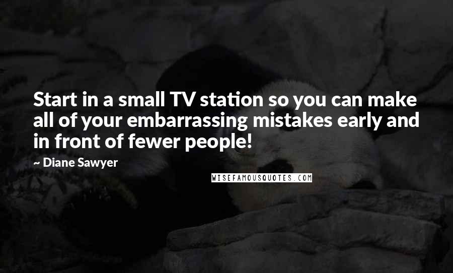 Diane Sawyer Quotes: Start in a small TV station so you can make all of your embarrassing mistakes early and in front of fewer people!