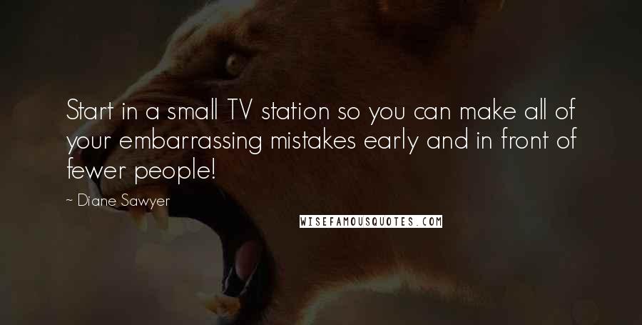 Diane Sawyer Quotes: Start in a small TV station so you can make all of your embarrassing mistakes early and in front of fewer people!