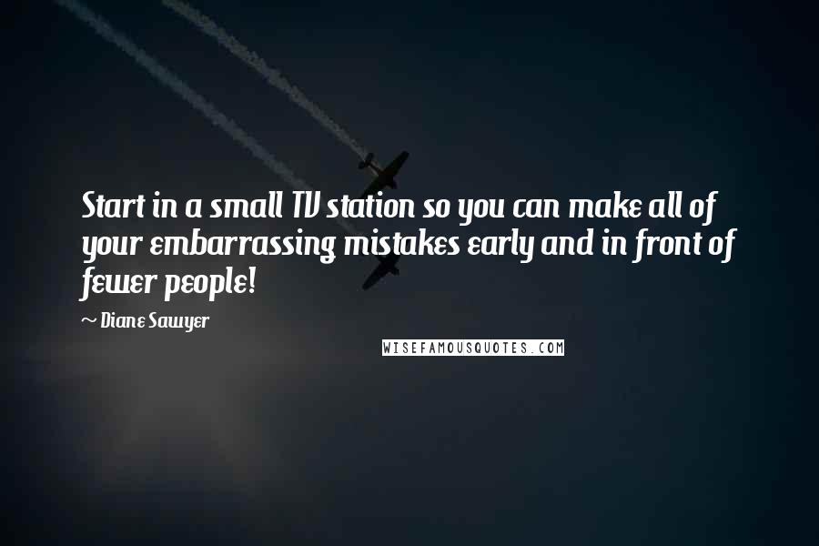 Diane Sawyer Quotes: Start in a small TV station so you can make all of your embarrassing mistakes early and in front of fewer people!