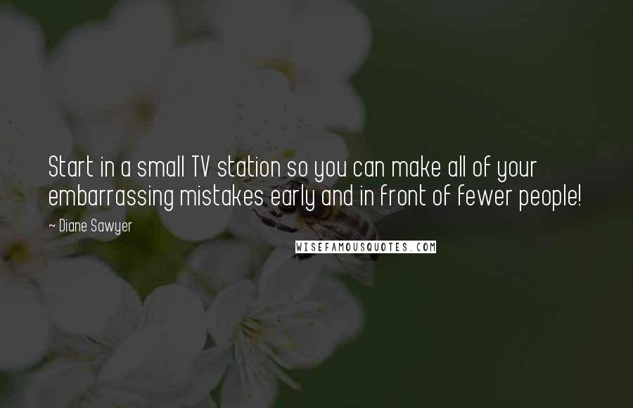 Diane Sawyer Quotes: Start in a small TV station so you can make all of your embarrassing mistakes early and in front of fewer people!