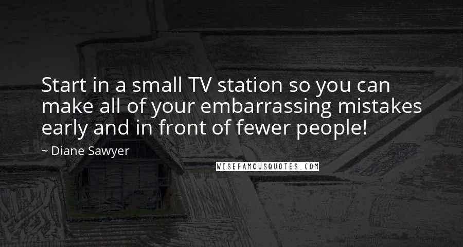 Diane Sawyer Quotes: Start in a small TV station so you can make all of your embarrassing mistakes early and in front of fewer people!