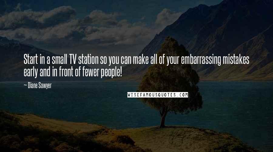 Diane Sawyer Quotes: Start in a small TV station so you can make all of your embarrassing mistakes early and in front of fewer people!