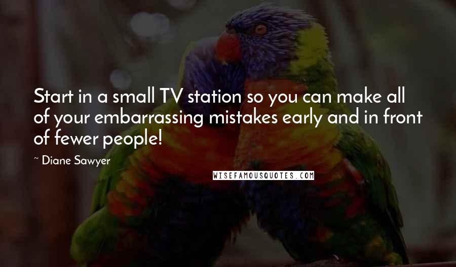 Diane Sawyer Quotes: Start in a small TV station so you can make all of your embarrassing mistakes early and in front of fewer people!