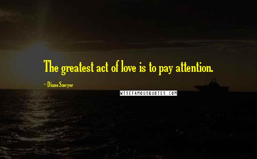 Diane Sawyer Quotes: The greatest act of love is to pay attention.