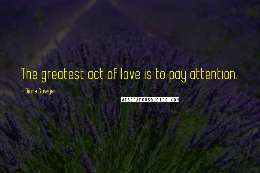 Diane Sawyer Quotes: The greatest act of love is to pay attention.