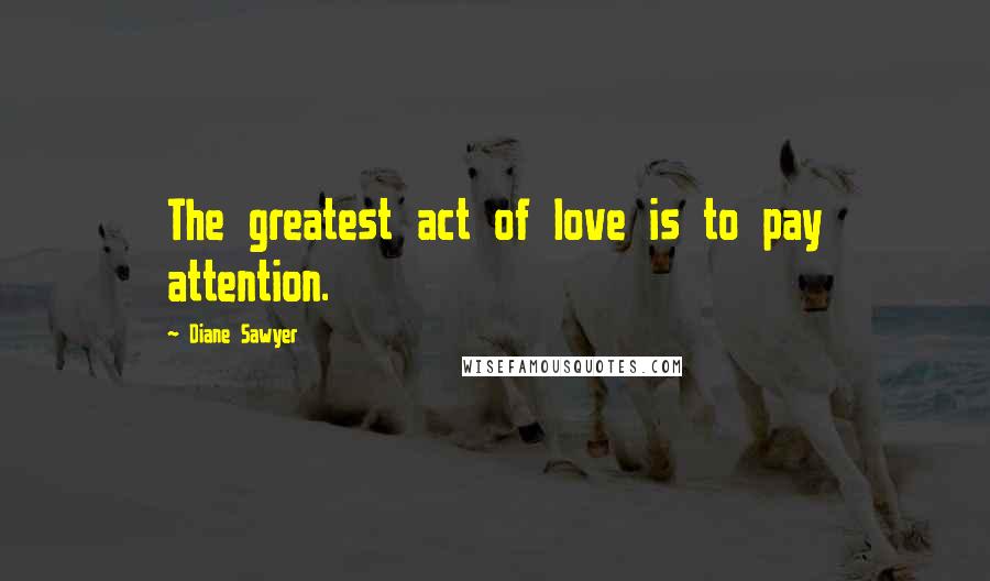 Diane Sawyer Quotes: The greatest act of love is to pay attention.