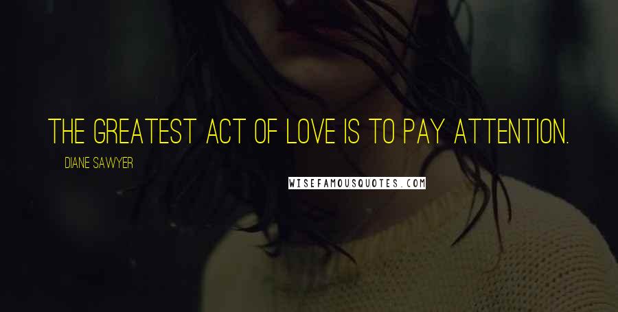 Diane Sawyer Quotes: The greatest act of love is to pay attention.