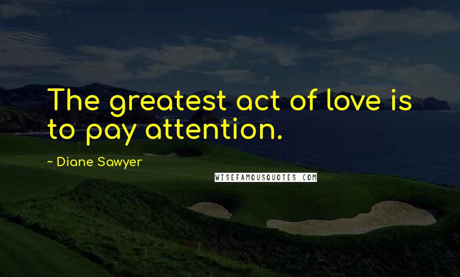 Diane Sawyer Quotes: The greatest act of love is to pay attention.