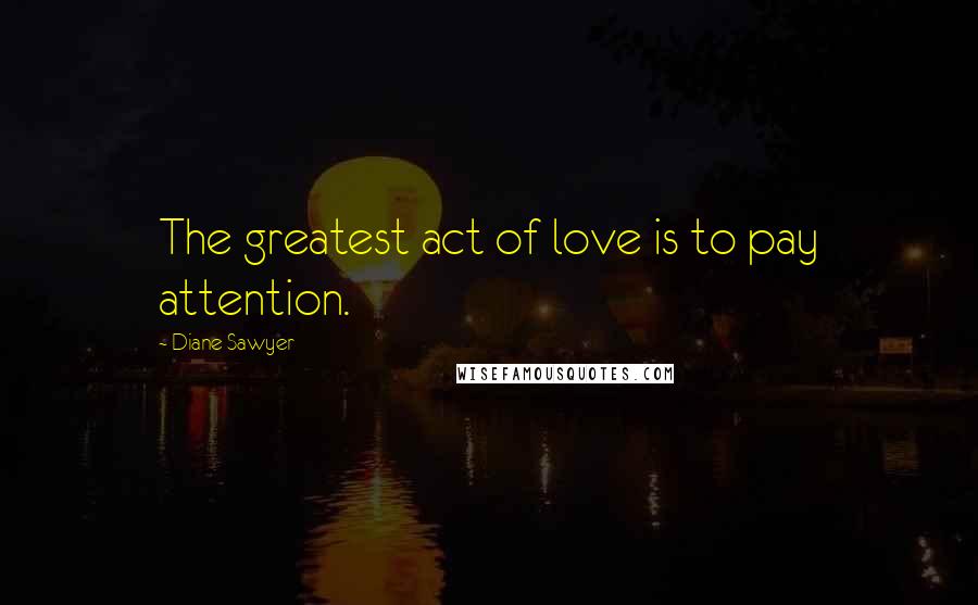 Diane Sawyer Quotes: The greatest act of love is to pay attention.