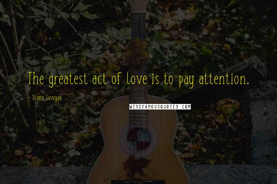 Diane Sawyer Quotes: The greatest act of love is to pay attention.