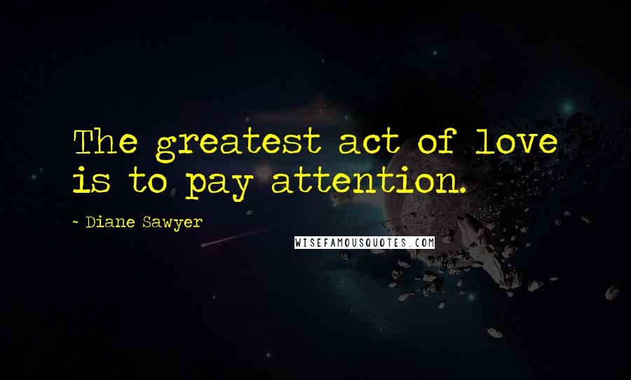 Diane Sawyer Quotes: The greatest act of love is to pay attention.