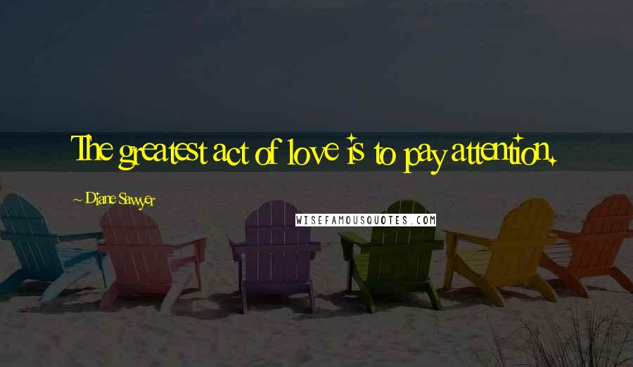 Diane Sawyer Quotes: The greatest act of love is to pay attention.