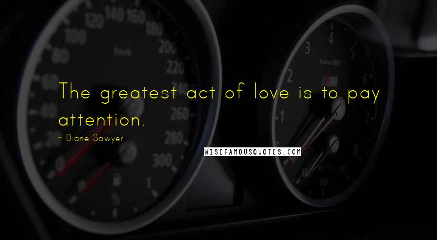 Diane Sawyer Quotes: The greatest act of love is to pay attention.