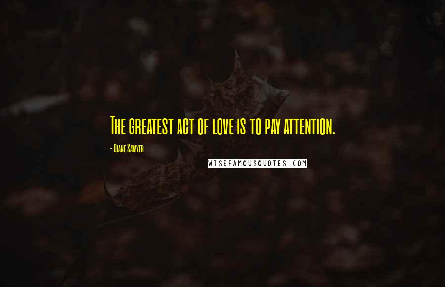 Diane Sawyer Quotes: The greatest act of love is to pay attention.