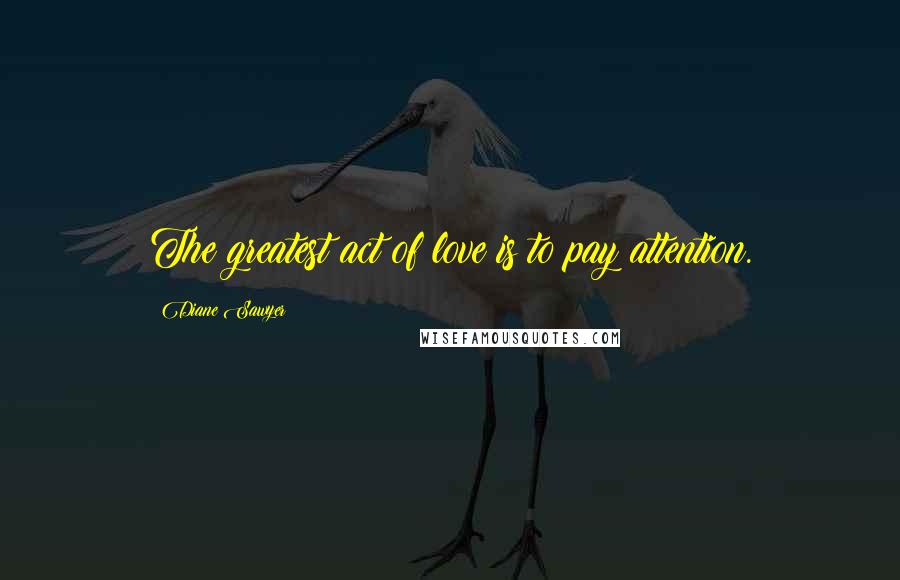 Diane Sawyer Quotes: The greatest act of love is to pay attention.