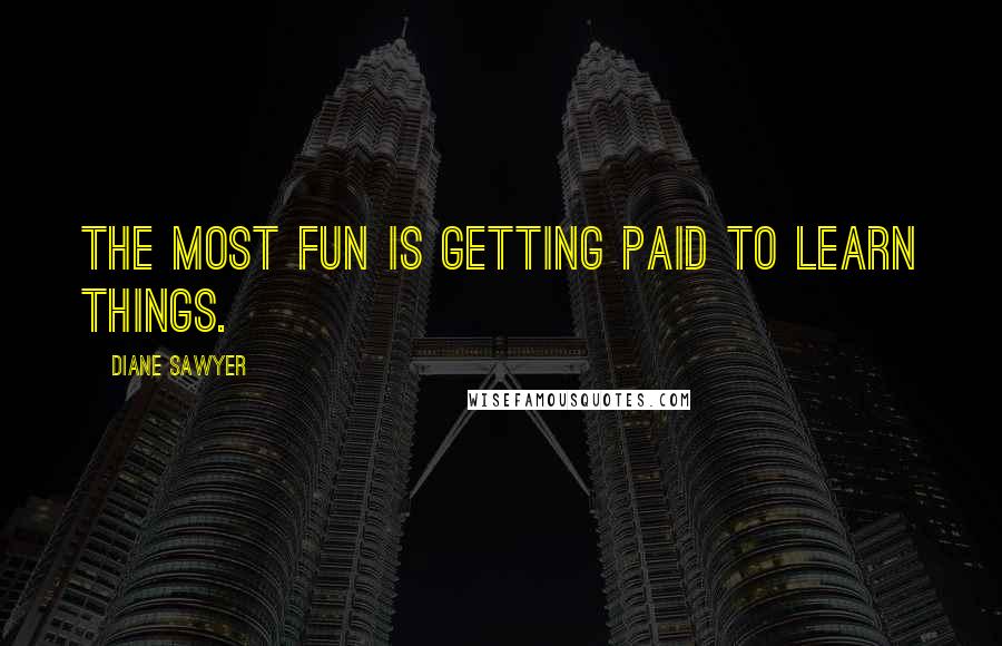 Diane Sawyer Quotes: The most fun is getting paid to learn things.