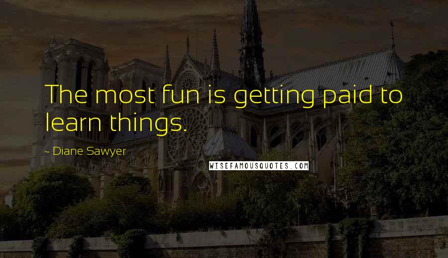 Diane Sawyer Quotes: The most fun is getting paid to learn things.