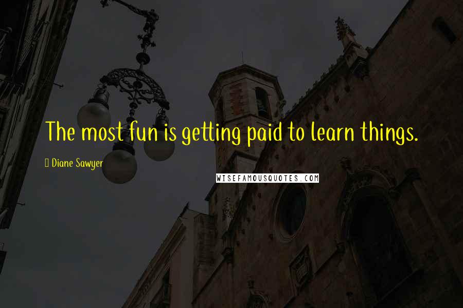 Diane Sawyer Quotes: The most fun is getting paid to learn things.