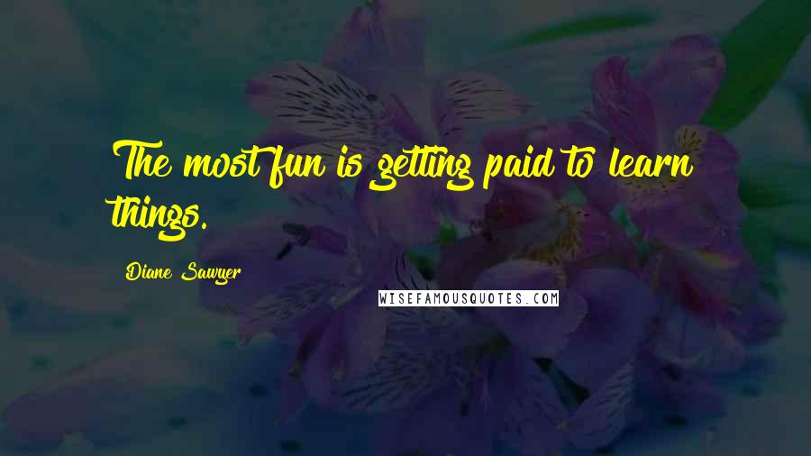 Diane Sawyer Quotes: The most fun is getting paid to learn things.