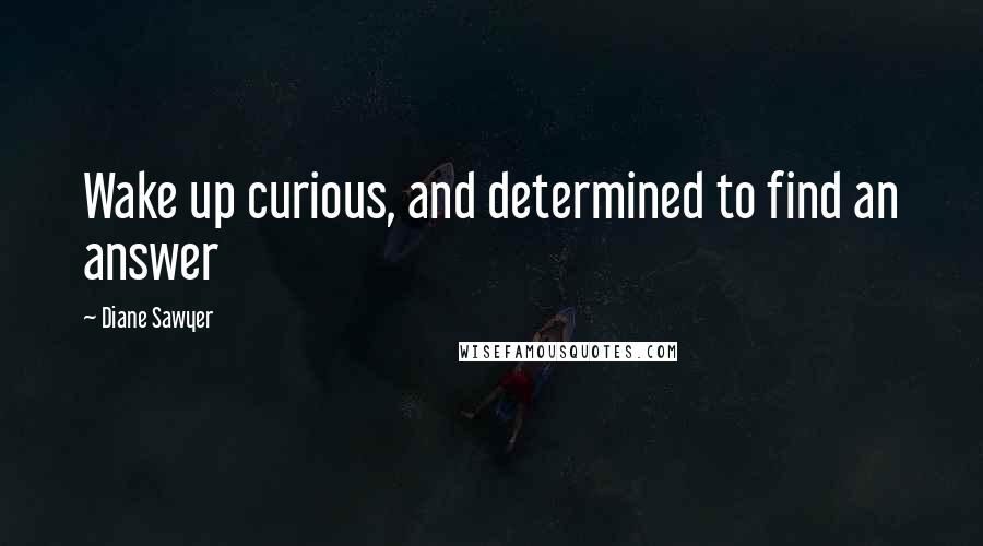 Diane Sawyer Quotes: Wake up curious, and determined to find an answer