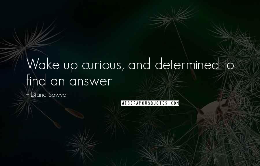 Diane Sawyer Quotes: Wake up curious, and determined to find an answer