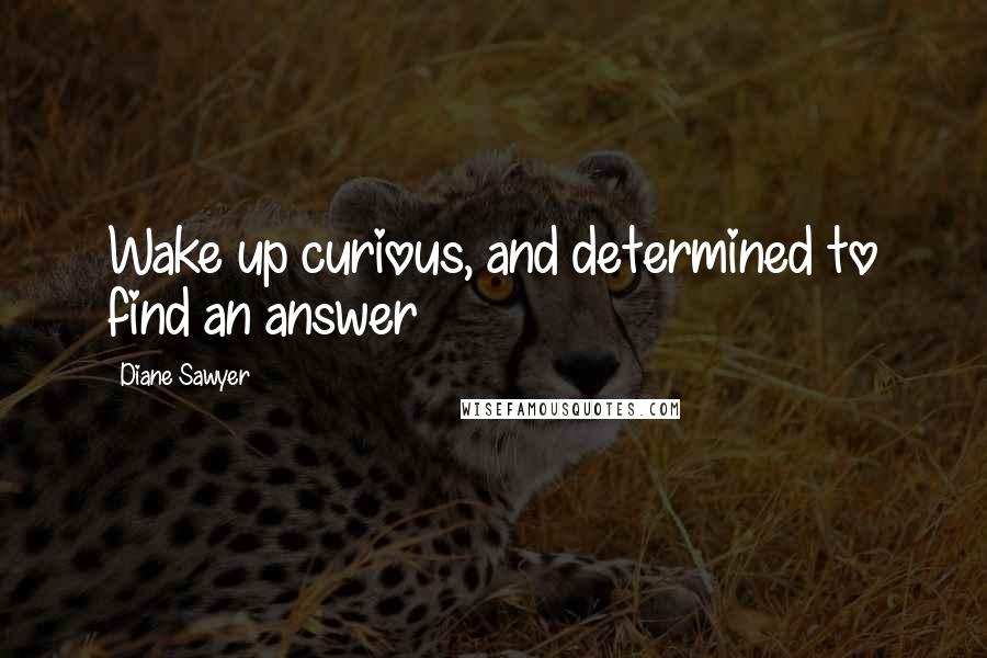 Diane Sawyer Quotes: Wake up curious, and determined to find an answer