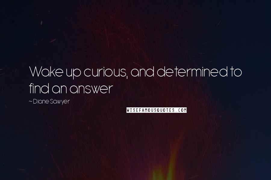 Diane Sawyer Quotes: Wake up curious, and determined to find an answer