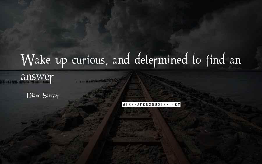 Diane Sawyer Quotes: Wake up curious, and determined to find an answer