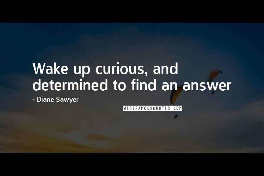 Diane Sawyer Quotes: Wake up curious, and determined to find an answer