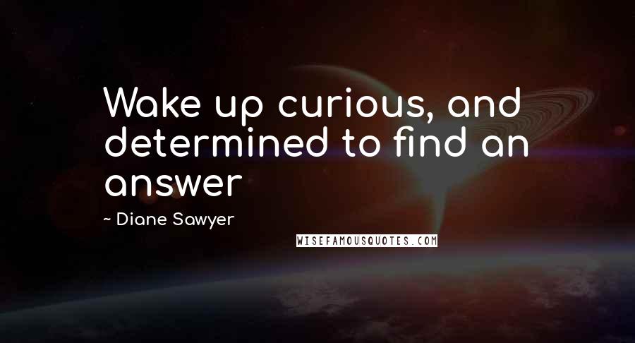 Diane Sawyer Quotes: Wake up curious, and determined to find an answer