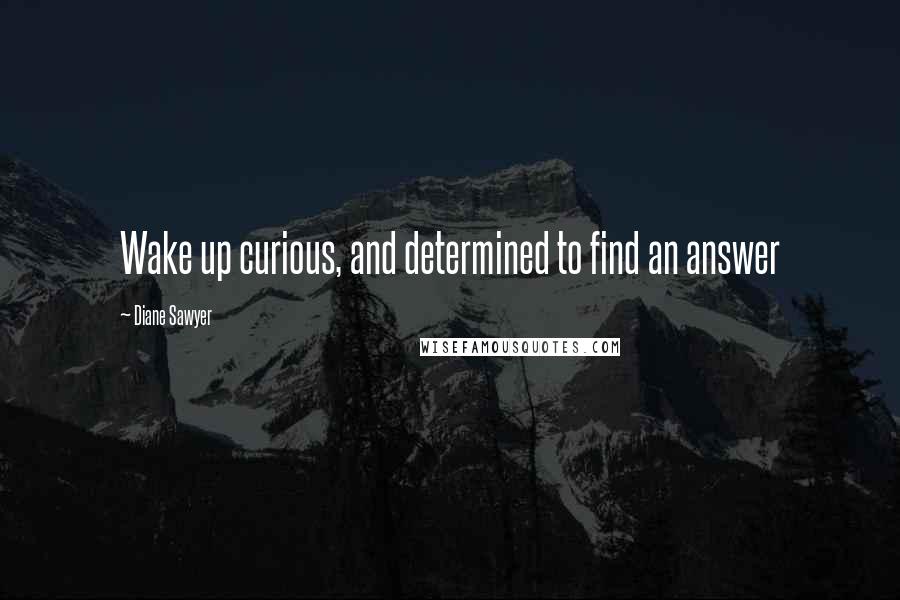 Diane Sawyer Quotes: Wake up curious, and determined to find an answer
