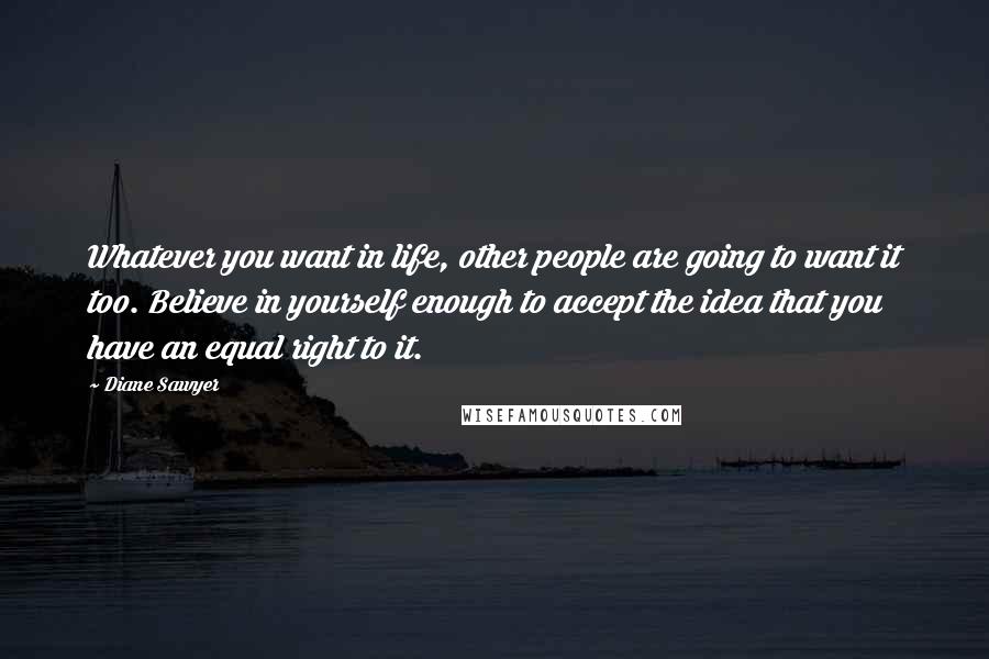 Diane Sawyer Quotes: Whatever you want in life, other people are going to want it too. Believe in yourself enough to accept the idea that you have an equal right to it.