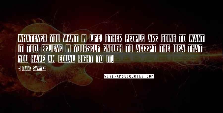 Diane Sawyer Quotes: Whatever you want in life, other people are going to want it too. Believe in yourself enough to accept the idea that you have an equal right to it.