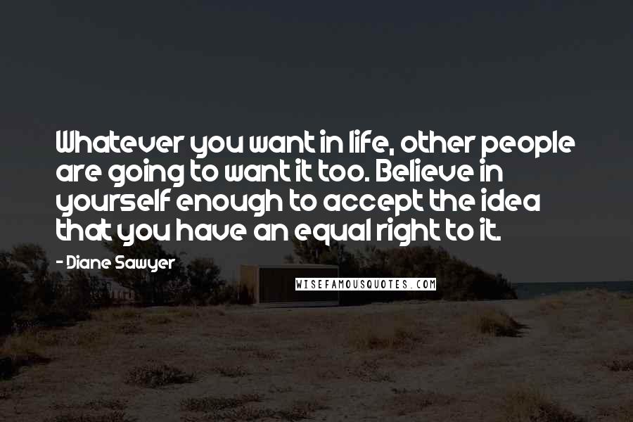 Diane Sawyer Quotes: Whatever you want in life, other people are going to want it too. Believe in yourself enough to accept the idea that you have an equal right to it.