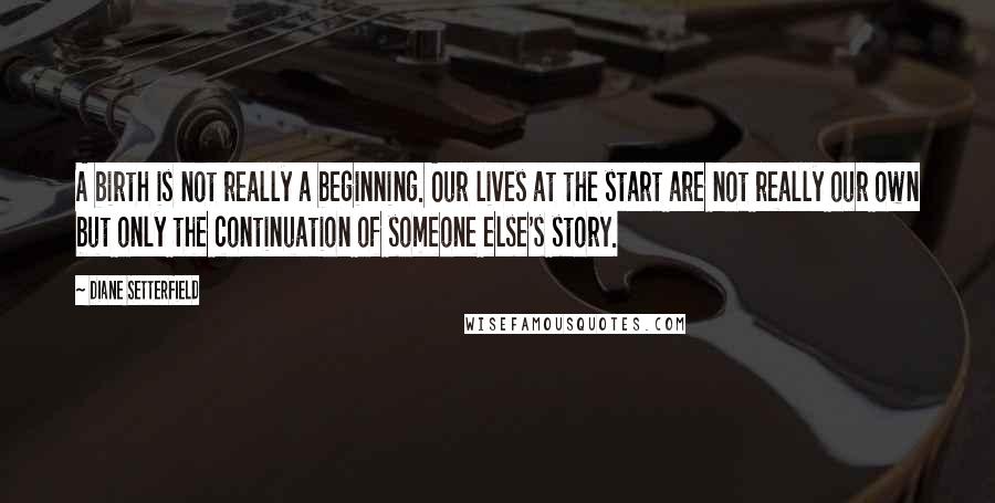 Diane Setterfield Quotes: A birth is not really a beginning. Our lives at the start are not really our own but only the continuation of someone else's story.