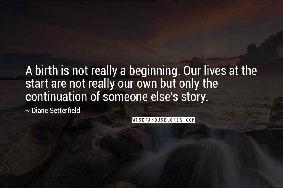 Diane Setterfield Quotes: A birth is not really a beginning. Our lives at the start are not really our own but only the continuation of someone else's story.